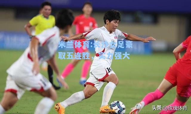 米兰体育:长沙女足豪取五连胜，实力强大