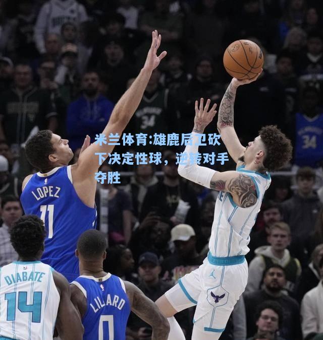 米兰体育:雄鹿后卫砍下决定性球，逆转对手夺胜